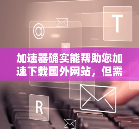 加速器确实能帮助您加速下载国外网站，但需要注意以下几点