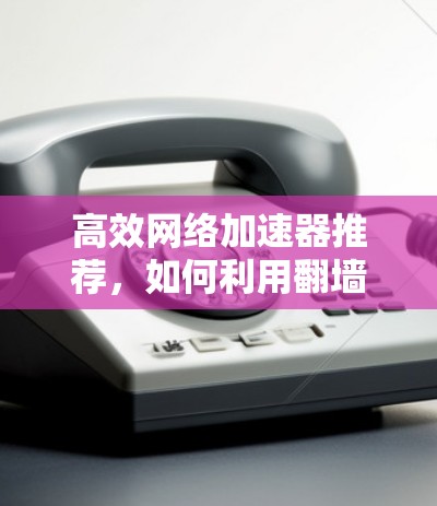 高效网络加速器推荐，如何利用翻墙下载更高速度的资源