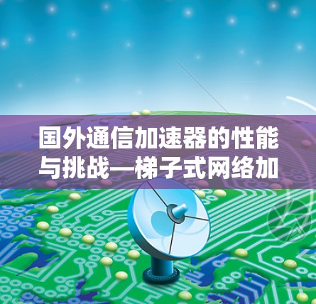 国外通信加速器的性能与挑战—梯子式网络加速器的新型解决方案