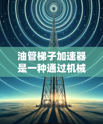油管梯子加速器是一种通过机械设计来加速燃油管道流动的设备，广泛应用于高压力和高流量的燃油管道中，以提高效率和安全性。以下是对其工作原理的详细解释