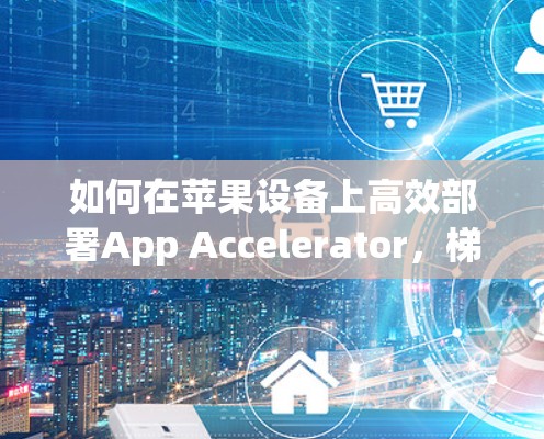 如何在苹果设备上高效部署App Accelerator，梯子家族的优化技巧