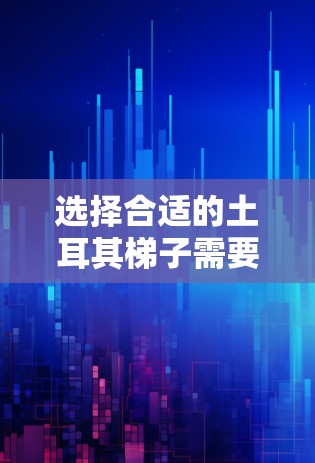 选择合适的土耳其梯子需要综合考虑多个因素，以确保其性能、耐用性和适应性。以下是一个结构化的选择指南，帮助您找到最适合的土耳其梯子