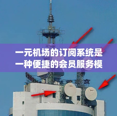 一元机场的订阅系统是一种便捷的会员服务模式，旨在为乘客提供实时Updating的信息和优惠活动，同时增强客户与品牌的互动。以下是对该订阅系统的一元化介绍