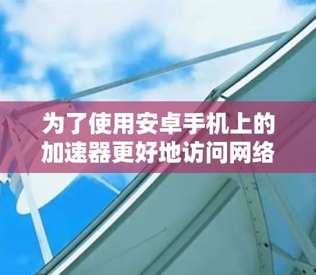 为了使用安卓手机上的加速器更好地访问网络服务,您可以按照以下步骤进行操作 为了使用安卓手机上的加速器更好地访问网络服务,您可以按照以下步骤进行操作