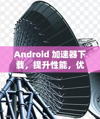 Android 加速器下载,提升性能,优化体验 Android 加速器下载,提升性能,优化体验