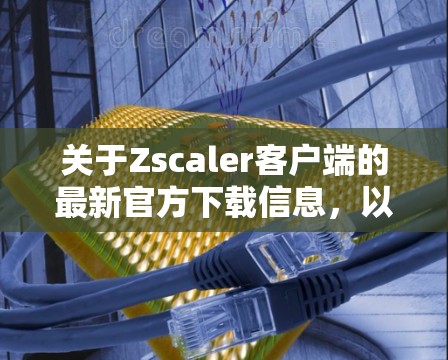 关于Zscaler客户端的最新官方下载信息，以下是关键点