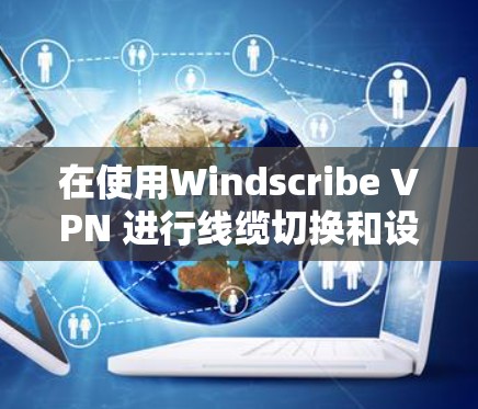 在使用Windscribe VPN 进行线缆切换和设置时，以下是一步步的指南