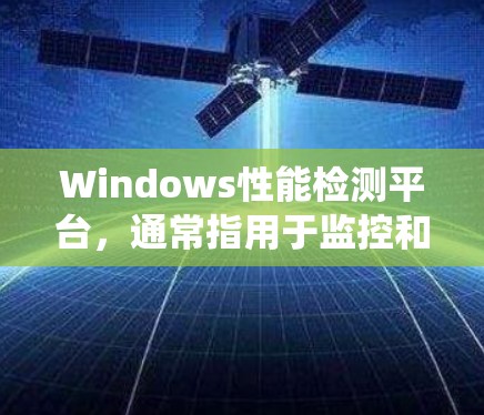 Windows性能检测平台，通常指用于监控和优化系统性能的工具，旨在帮助用户提升系统效率。以下是该平台的主要功能和使用指南