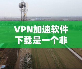 VPN加速软件下载是一个非常实用的工具，可以帮助您快速连接到高可用性的VPN服务。以下是一些推荐的VPN加速软件，您可以根据自己的需求选择合适的版本