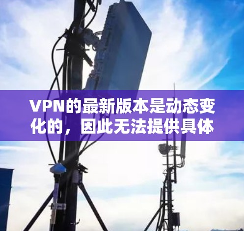 VPN的最新版本是动态变化的，因此无法提供具体的最新版版本。不过，我可以推荐一些最新的VPN软件和工具，帮助你选择适合你的需求