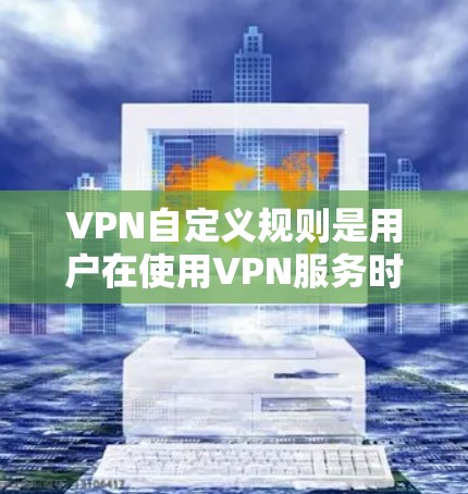 VPN自定义规则是用户在使用VPN服务时可以设定的限制和规则，以优化网络体验并满足特定需求。以下是对这些规则的详细解释