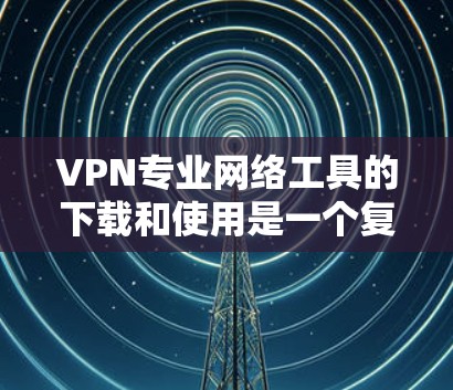 VPN专业网络工具的下载和使用是一个复杂的过程，需要根据您的具体需求和技术能力来选择适合自己的工具。以下是一些推荐的VPN工具和相关下载链接，帮助您更好地进行网络连接和管理