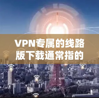 VPN专属的线路版下载通常指的是专门针对特定设备或地区提供VPN服务的软件或网络连接。如果您需要下载一个专门的VPN线路版，以下是一些常见的情况