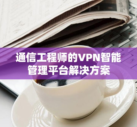 通信工程师的VPN智能管理平台解决方案
