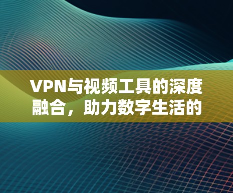 VPN与视频工具的深度融合，助力数字生活的新解决方案