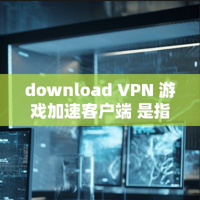 download VPN 游戏加速客户端 是指通过VPN连接后直接下载游戏的客户端。以下是详细的步骤和注意事项