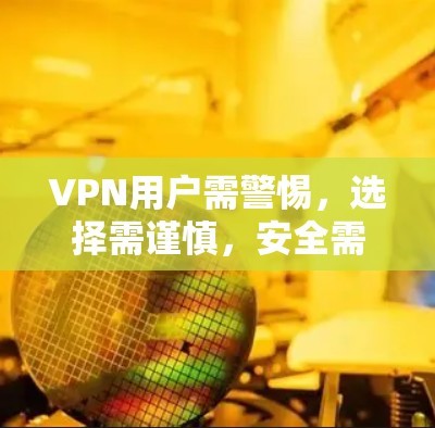 VPN用户需警惕，选择需谨慎，安全需优先？