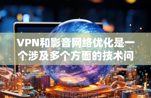 VPN和影音网络优化是一个涉及多个方面的技术问题，以下是一个结构化的优化指南