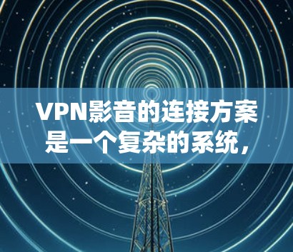 VPN影音的连接方案是一个复杂的系统，需要考虑多个因素，包括用户身份、网络环境、安全性和兼容性等。以下是一个通用的VPN连接方案的步骤说明