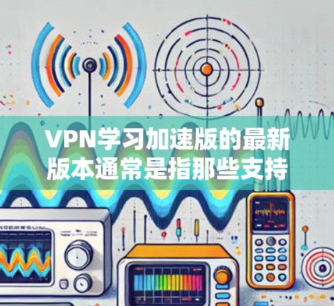 VPN学习加速版的最新版本通常是指那些支持网络协议、实时性优化和安全性的VPN软件。以下是一些常见的VPN软件，供你选择