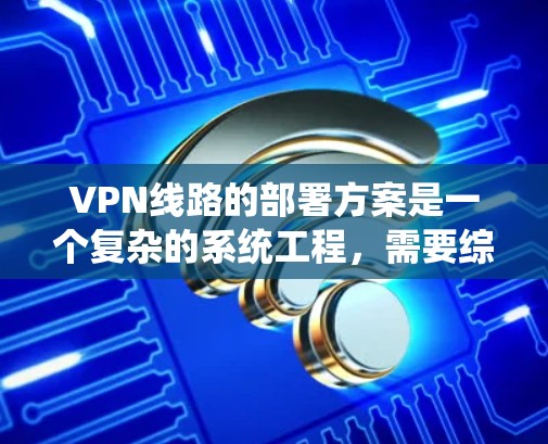 VPN线路的部署方案是一个复杂的系统工程，需要综合考虑技术、管理、安全和政策等多个方面。以下是一个详细的VPN线路部署方案，涵盖技术部署、配置管理、安全措施以及政策合规等方面