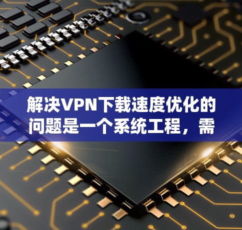 解决VPN下载速度优化的问题是一个系统工程，需要综合考虑多个因素。以下是一些具体的步骤和建议，帮助你优化VPN下载速度