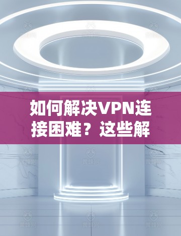 如何解决VPN连接困难？这些解决方法你 Need to Know！