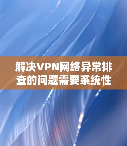 解决VPN网络异常排查的问题需要系统性和耐心。以下是一个详细的步骤指南，帮助你有效解决这些问题