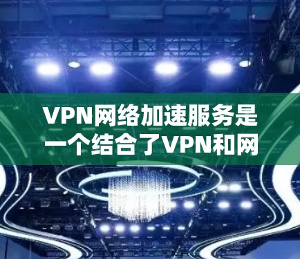 VPN网络加速服务是一个结合了VPN和网络加速功能的技术，旨在快速下载和上传互联网资源。以下是该服务的详细分析和总结
