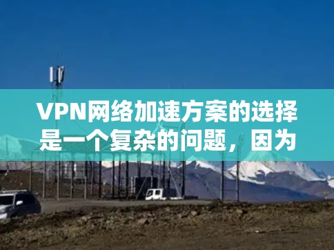 VPN网络加速方案的选择是一个复杂的问题，因为它涉及多个因素，包括服务提供商的资质、网络加速技术的先进性、用户的个人需求以及预算等。以下是一些可以考虑的因素和步骤，帮助你选择一个适合你的需求