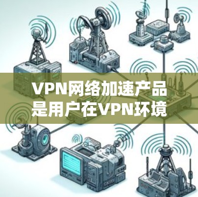 VPN网络加速产品是用户在VPN环境中提升网络性能的工具，涵盖了多种功能和类型。以下是对这些产品的详细总结