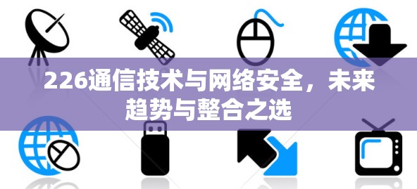 226通信技术与网络安全，未来趋势与整合之选