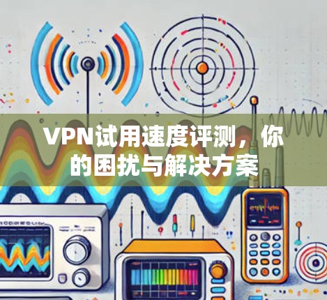 VPN试用速度评测，你的困扰与解决方案