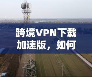 跨境VPN下载加速版，如何轻松实现您的网络旅行