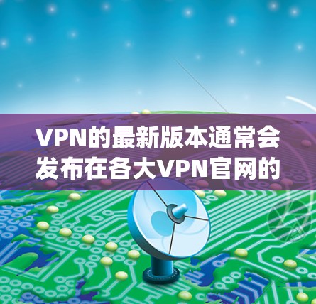 VPN的最新版本通常会发布在各大VPN官网的更新页面，特别是OpenVPN、Vnet、Zen和PixelVPN等主要平台。以下是这些平台的官网链接