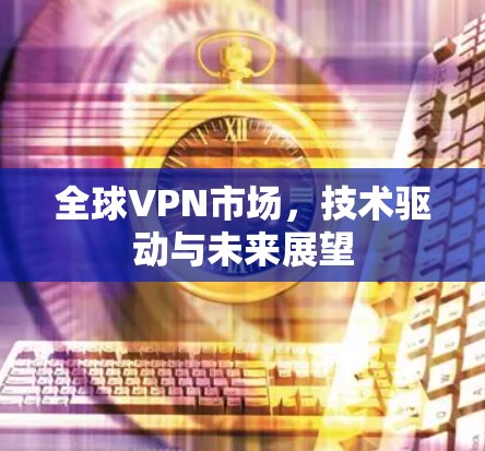 全球VPN市场,技术驱动与未来展望 全球VPN市场,技术驱动与未来展望