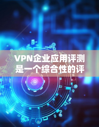 VPN企业应用评测是一个综合性的评估过程，通常涉及以下几个方面